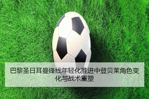 巴黎圣日耳曼锋线年轻化推进中登贝莱角色变化与战术重塑