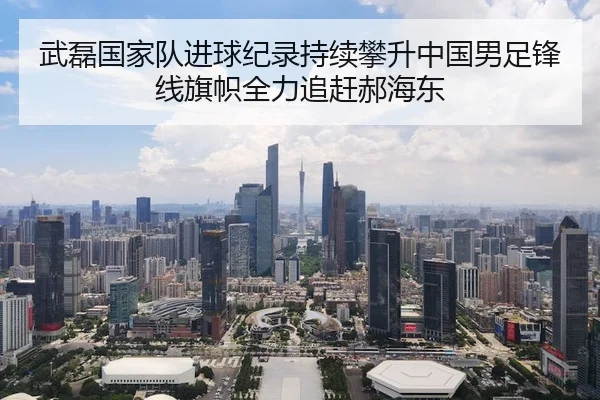 武磊国家队进球纪录持续攀升中国男足锋线旗帜全力追赶郝海东