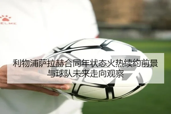 利物浦萨拉赫合同年状态火热续约前景与球队未来走向观察