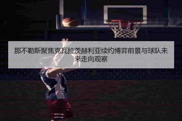 那不勒斯聚焦克瓦拉茨赫利亚续约博弈前景与球队未来走向观察