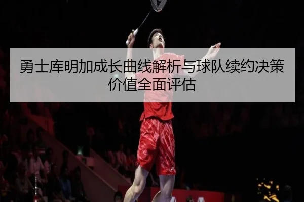 勇士库明加成长曲线解析与球队续约决策价值全面评估