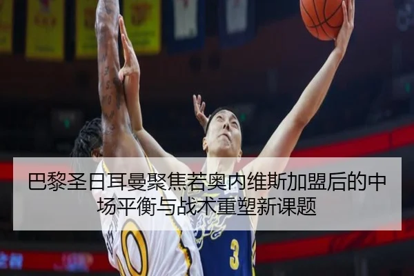 巴黎圣日耳曼聚焦若奥内维斯加盟后的中场平衡与战术重塑新课题