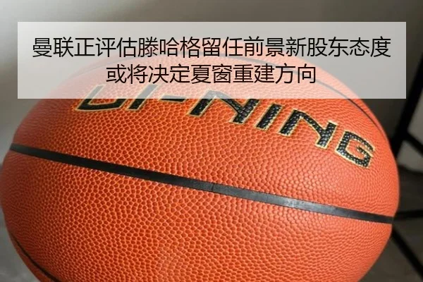 曼联正评估滕哈格留任前景新股东态度或将决定夏窗重建方向