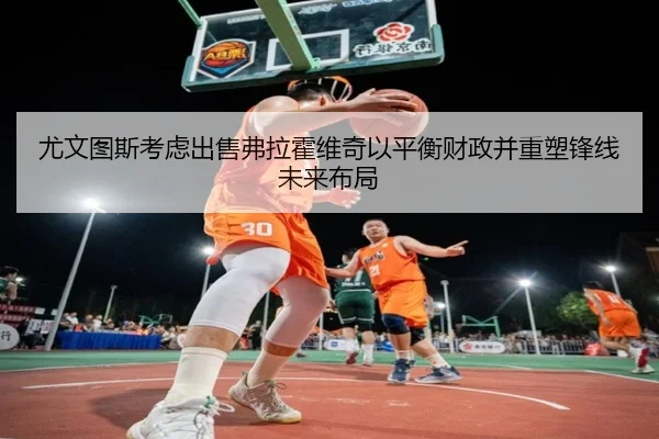 尤文图斯考虑出售弗拉霍维奇以平衡财政并重塑锋线未来布局
