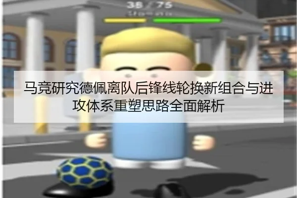 马竞研究德佩离队后锋线轮换新组合与进攻体系重塑思路全面解析