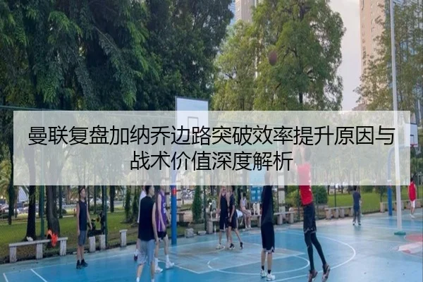 曼联复盘加纳乔边路突破效率提升原因与战术价值深度解析