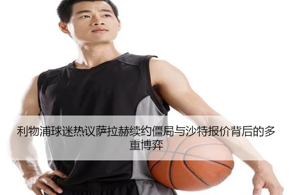 利物浦球迷热议萨拉赫续约僵局与沙特报价背后的多重博弈