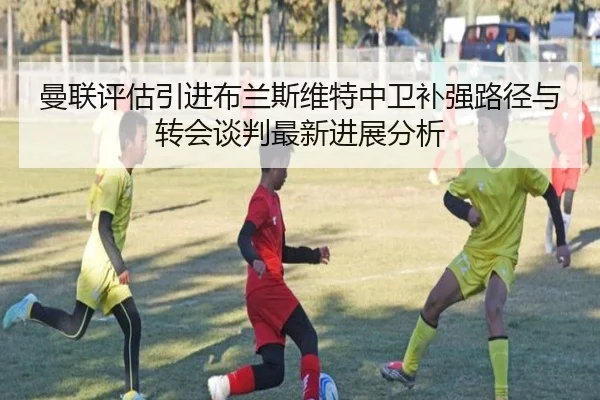 曼联评估引进布兰斯维特中卫补强路径与转会谈判最新进展分析