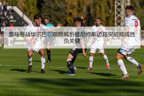 皇马客战毕尔巴鄂前瞻解析维尼修斯边路突破或成胜负关键