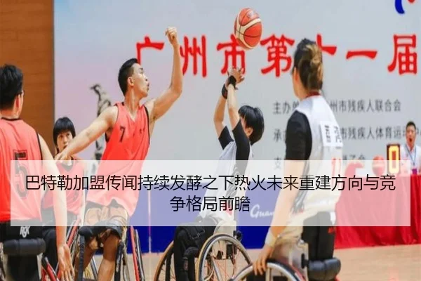 巴特勒加盟传闻持续发酵之下热火未来重建方向与竞争格局前瞻
