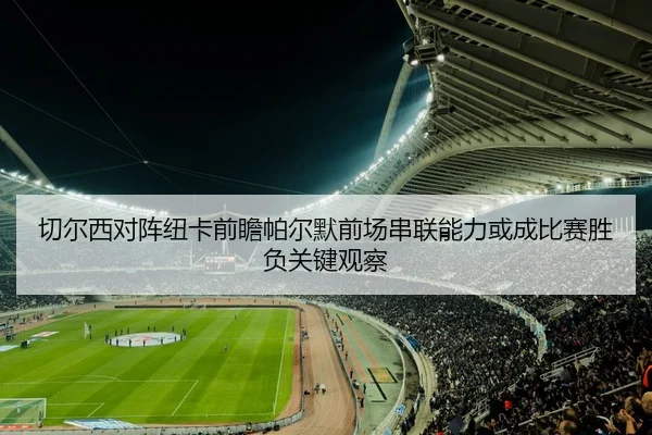 切尔西对阵纽卡前瞻帕尔默前场串联能力或成比赛胜负关键观察